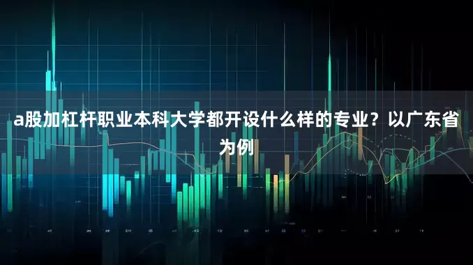 a股加杠杆职业本科大学都开设什么样的专业？以广东省为例
