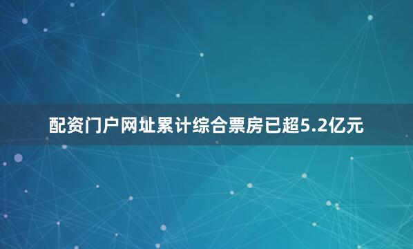 配资门户网址累计综合票房已超5.2亿元
