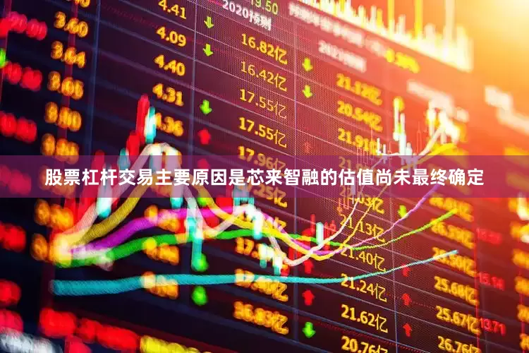 股票杠杆交易主要原因是芯来智融的估值尚未最终确定