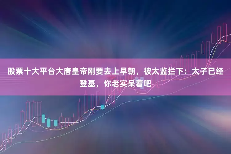 股票十大平台大唐皇帝刚要去上早朝，被太监拦下：太子已经登基，你老实呆着吧